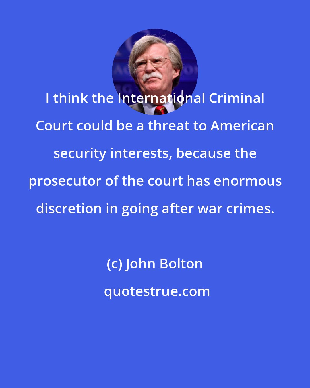 John Bolton: I think the International Criminal Court could be a threat to American security interests, because the prosecutor of the court has enormous discretion in going after war crimes.