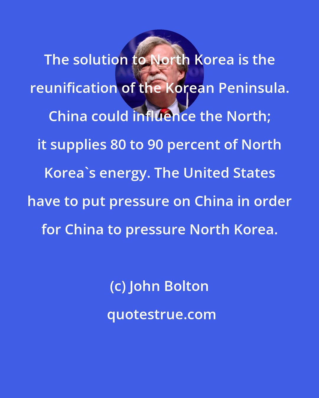 John Bolton: The solution to North Korea is the reunification of the Korean Peninsula. China could influence the North; it supplies 80 to 90 percent of North Korea's energy. The United States have to put pressure on China in order for China to pressure North Korea.