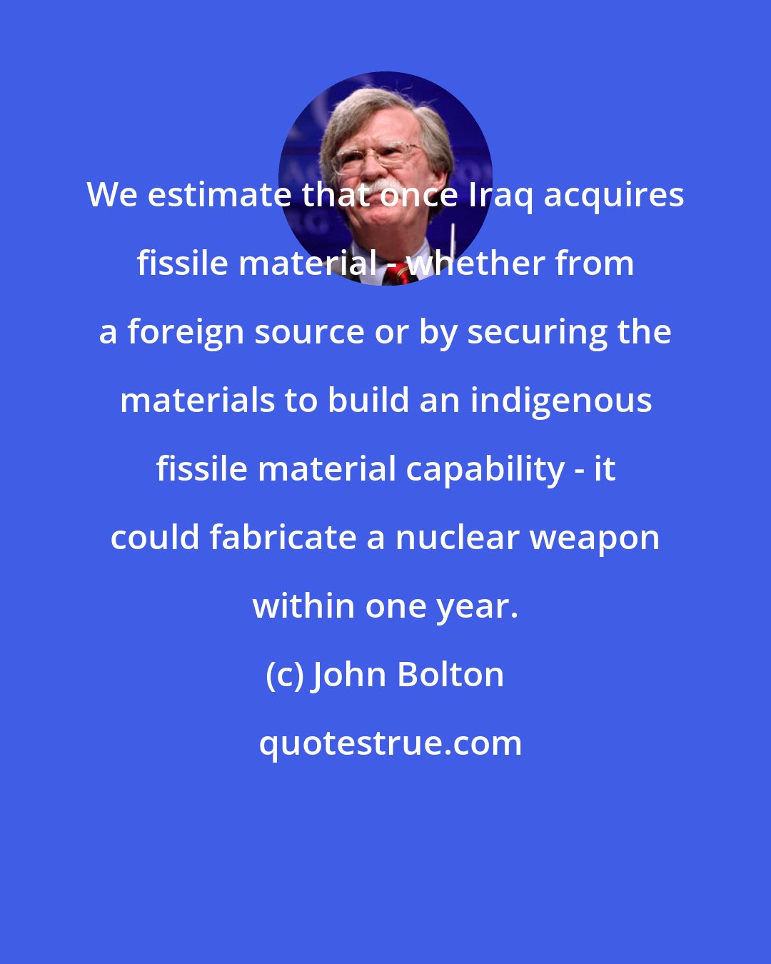 John Bolton: We estimate that once Iraq acquires fissile material - whether from a foreign source or by securing the materials to build an indigenous fissile material capability - it could fabricate a nuclear weapon within one year.