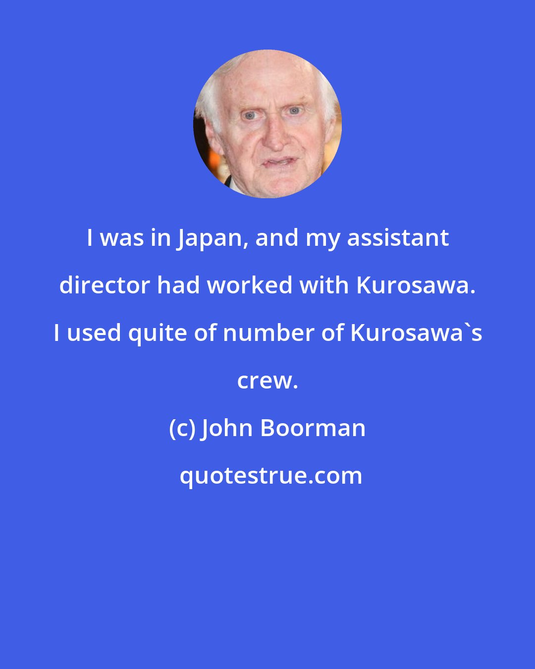 John Boorman: I was in Japan, and my assistant director had worked with Kurosawa. I used quite of number of Kurosawa's crew.