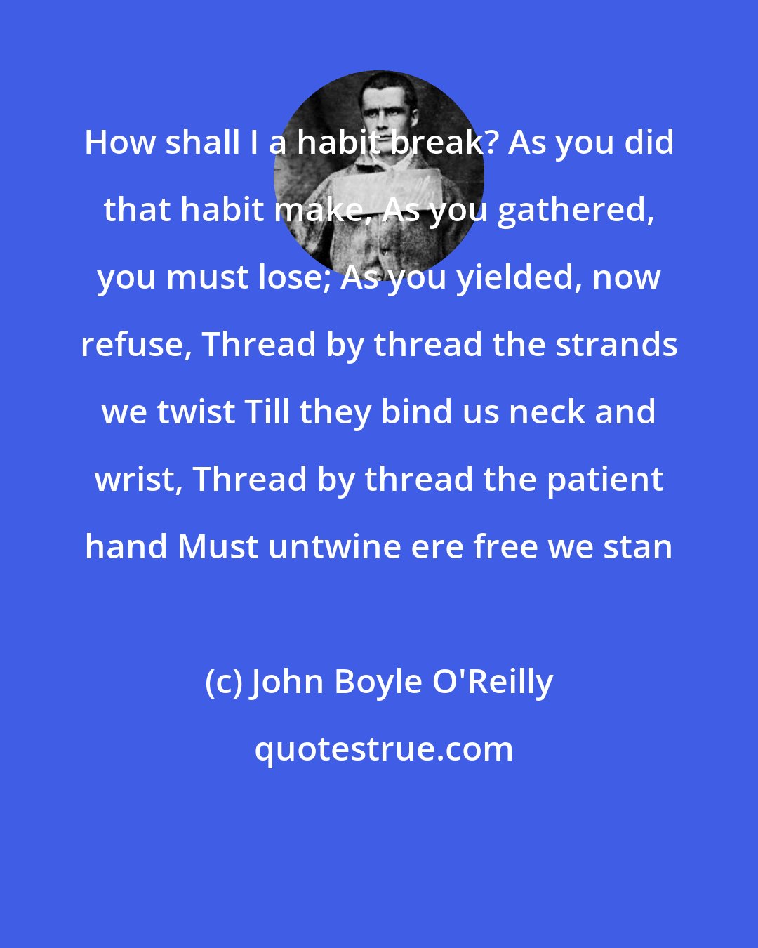 John Boyle O'Reilly: How shall I a habit break? As you did that habit make, As you gathered, you must lose; As you yielded, now refuse, Thread by thread the strands we twist Till they bind us neck and wrist, Thread by thread the patient hand Must untwine ere free we stan