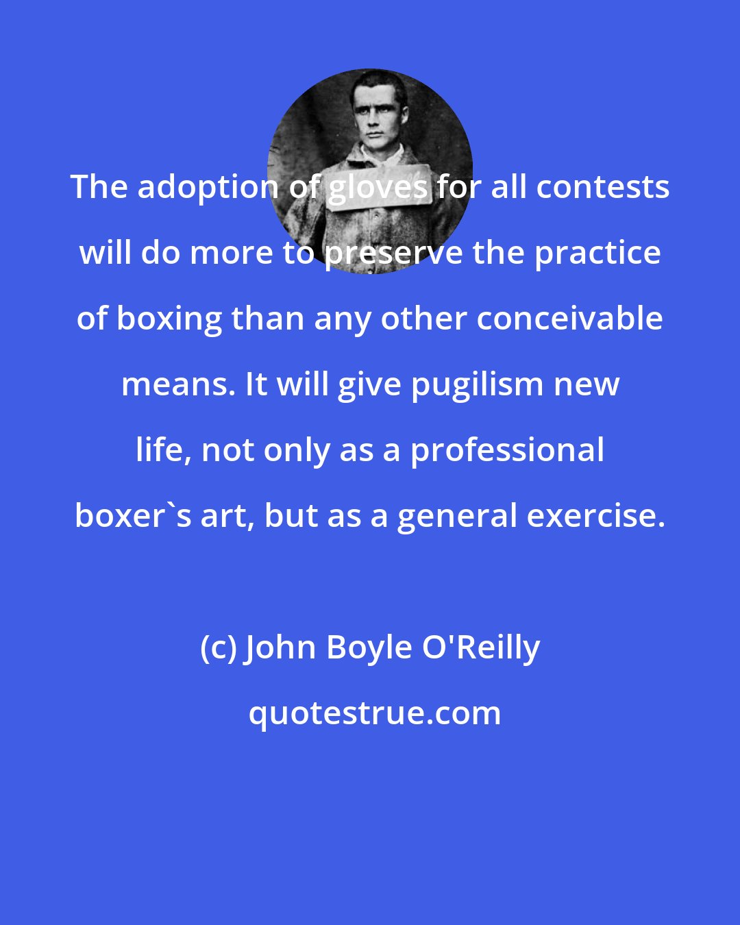 John Boyle O'Reilly: The adoption of gloves for all contests will do more to preserve the practice of boxing than any other conceivable means. It will give pugilism new life, not only as a professional boxer's art, but as a general exercise.