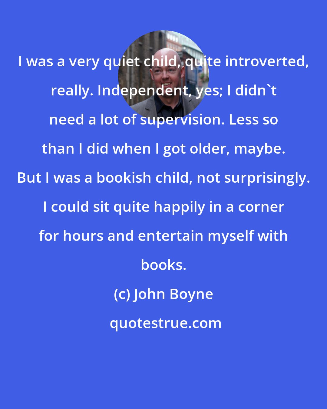 John Boyne: I was a very quiet child, quite introverted, really. Independent, yes; I didn't need a lot of supervision. Less so than I did when I got older, maybe. But I was a bookish child, not surprisingly. I could sit quite happily in a corner for hours and entertain myself with books.