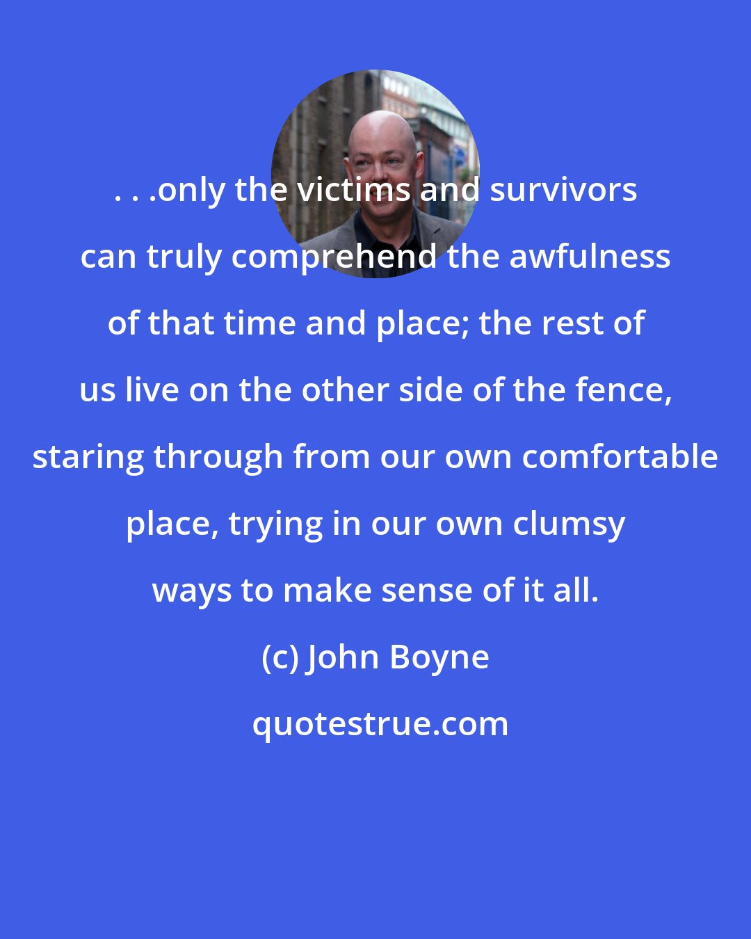 John Boyne: . . .only the victims and survivors can truly comprehend the awfulness of that time and place; the rest of us live on the other side of the fence, staring through from our own comfortable place, trying in our own clumsy ways to make sense of it all.