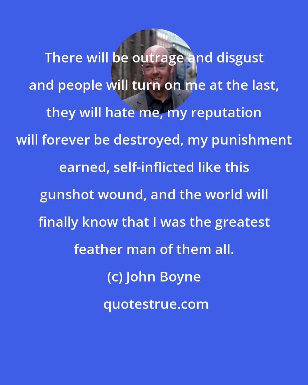 John Boyne: There will be outrage and disgust and people will turn on me at the last, they will hate me, my reputation will forever be destroyed, my punishment earned, self-inflicted like this gunshot wound, and the world will finally know that I was the greatest feather man of them all.