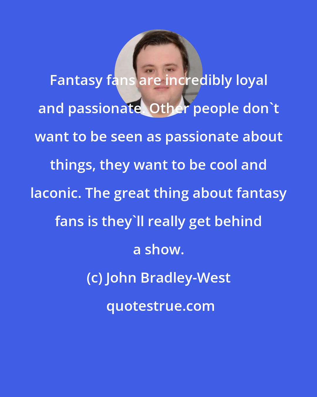 John Bradley-West: Fantasy fans are incredibly loyal and passionate. Other people don't want to be seen as passionate about things, they want to be cool and laconic. The great thing about fantasy fans is they'll really get behind a show.