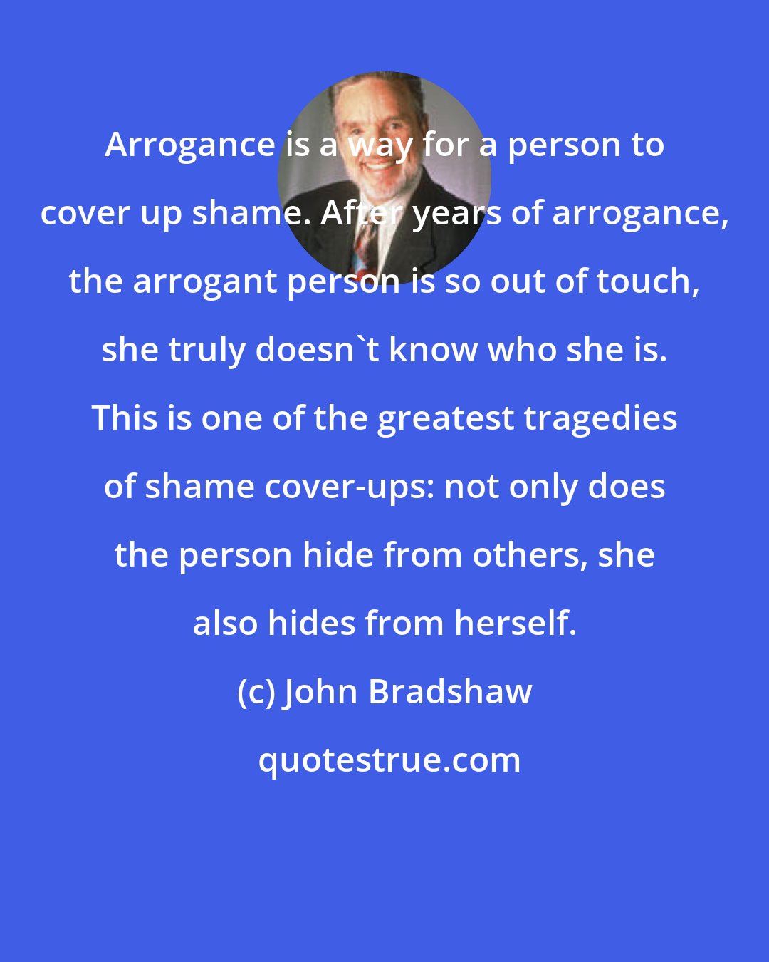 John Bradshaw: Arrogance is a way for a person to cover up shame. After years of arrogance, the arrogant person is so out of touch, she truly doesn't know who she is. This is one of the greatest tragedies of shame cover-ups: not only does the person hide from others, she also hides from herself.