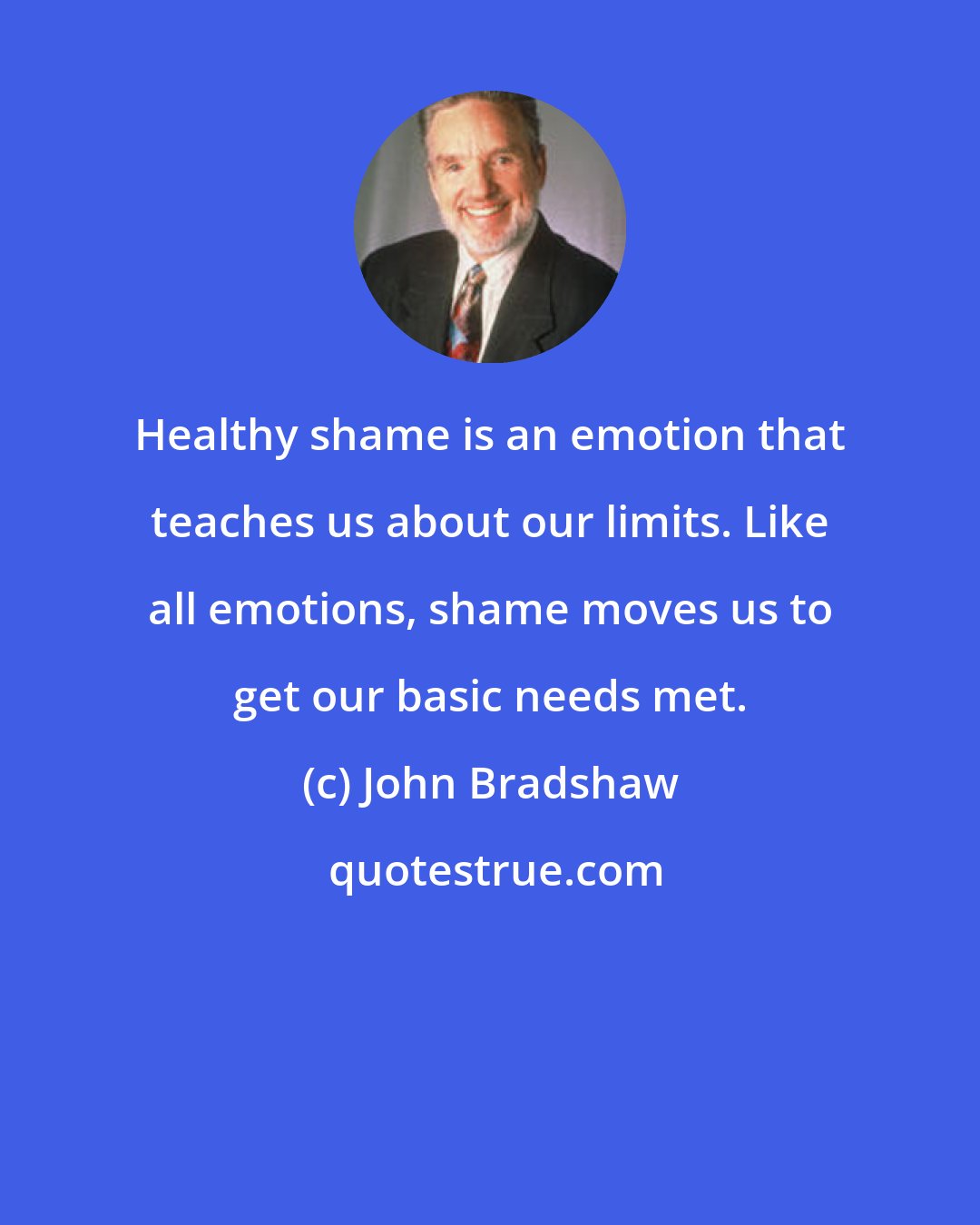 John Bradshaw: Healthy shame is an emotion that teaches us about our limits. Like all emotions, shame moves us to get our basic needs met.