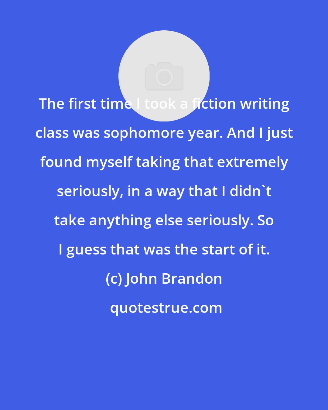 John Brandon: The first time I took a fiction writing class was sophomore year. And I just found myself taking that extremely seriously, in a way that I didn't take anything else seriously. So I guess that was the start of it.