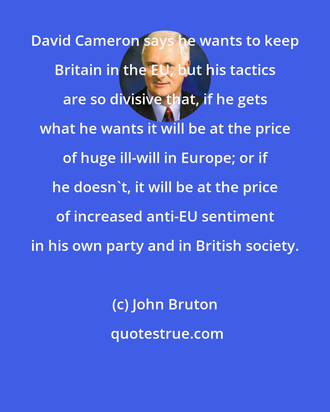 John Bruton: David Cameron says he wants to keep Britain in the EU, but his tactics are so divisive that, if he gets what he wants it will be at the price of huge ill-will in Europe; or if he doesn't, it will be at the price of increased anti-EU sentiment in his own party and in British society.