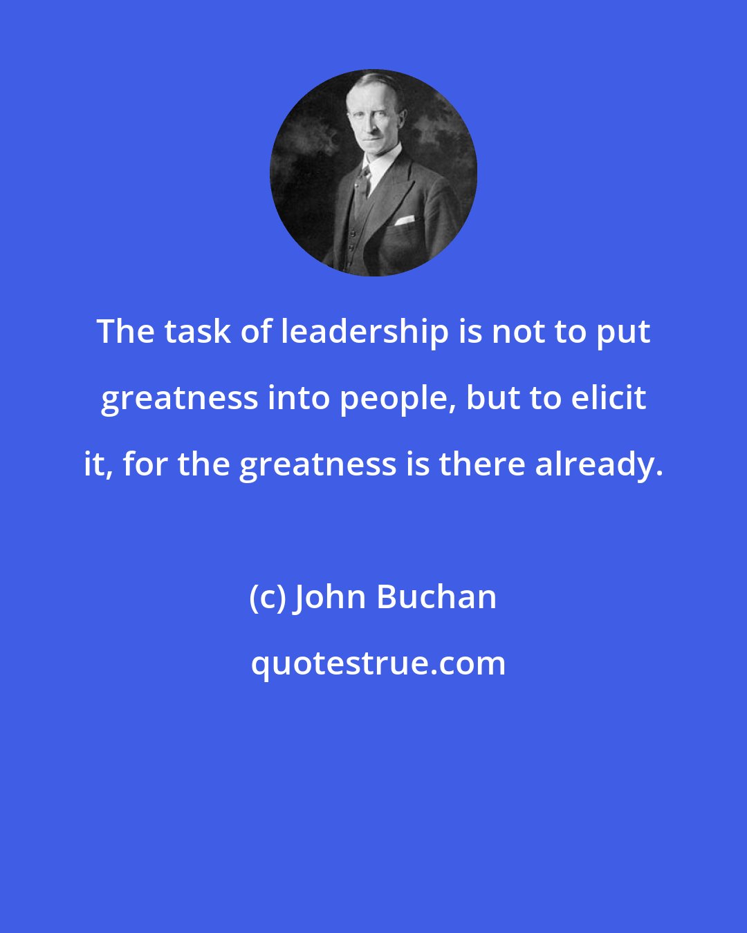 John Buchan: The task of leadership is not to put greatness into people, but to elicit it, for the greatness is there already.