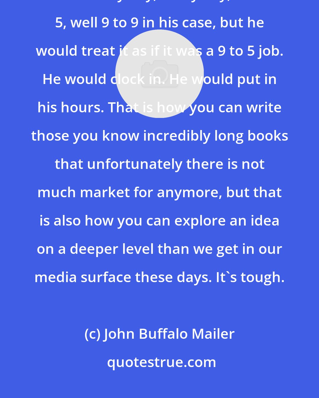John Buffalo Mailer: Work ethic is one of the biggest things my father taught me. That man worked like every day, every day, 9 to 5, well 9 to 9 in his case, but he would treat it as if it was a 9 to 5 job. He would clock in. He would put in his hours. That is how you can write those you know incredibly long books that unfortunately there is not much market for anymore, but that is also how you can explore an idea on a deeper level than we get in our media surface these days. It's tough.