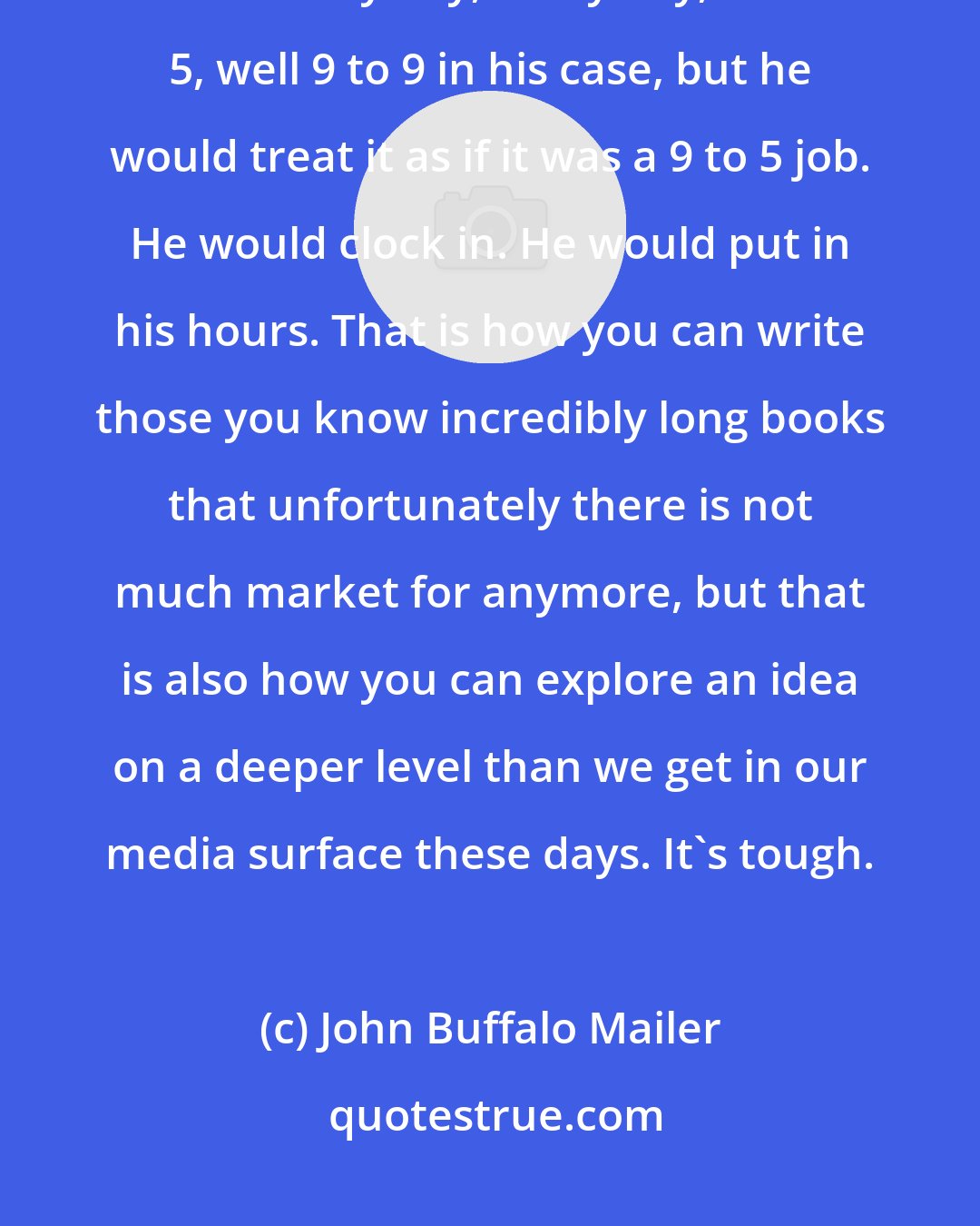 John Buffalo Mailer: Work ethic is one of the biggest things my father taught me. That man worked like every day, every day, 9 to 5, well 9 to 9 in his case, but he would treat it as if it was a 9 to 5 job. He would clock in. He would put in his hours. That is how you can write those you know incredibly long books that unfortunately there is not much market for anymore, but that is also how you can explore an idea on a deeper level than we get in our media surface these days. It's tough.