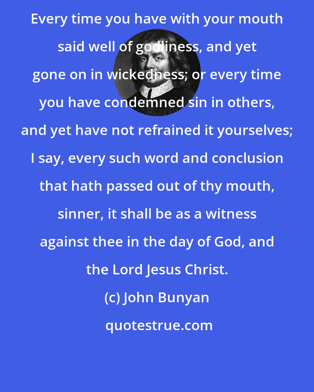 John Bunyan: Every time you have with your mouth said well of godliness, and yet gone on in wickedness; or every time you have condemned sin in others, and yet have not refrained it yourselves; I say, every such word and conclusion that hath passed out of thy mouth, sinner, it shall be as a witness against thee in the day of God, and the Lord Jesus Christ.