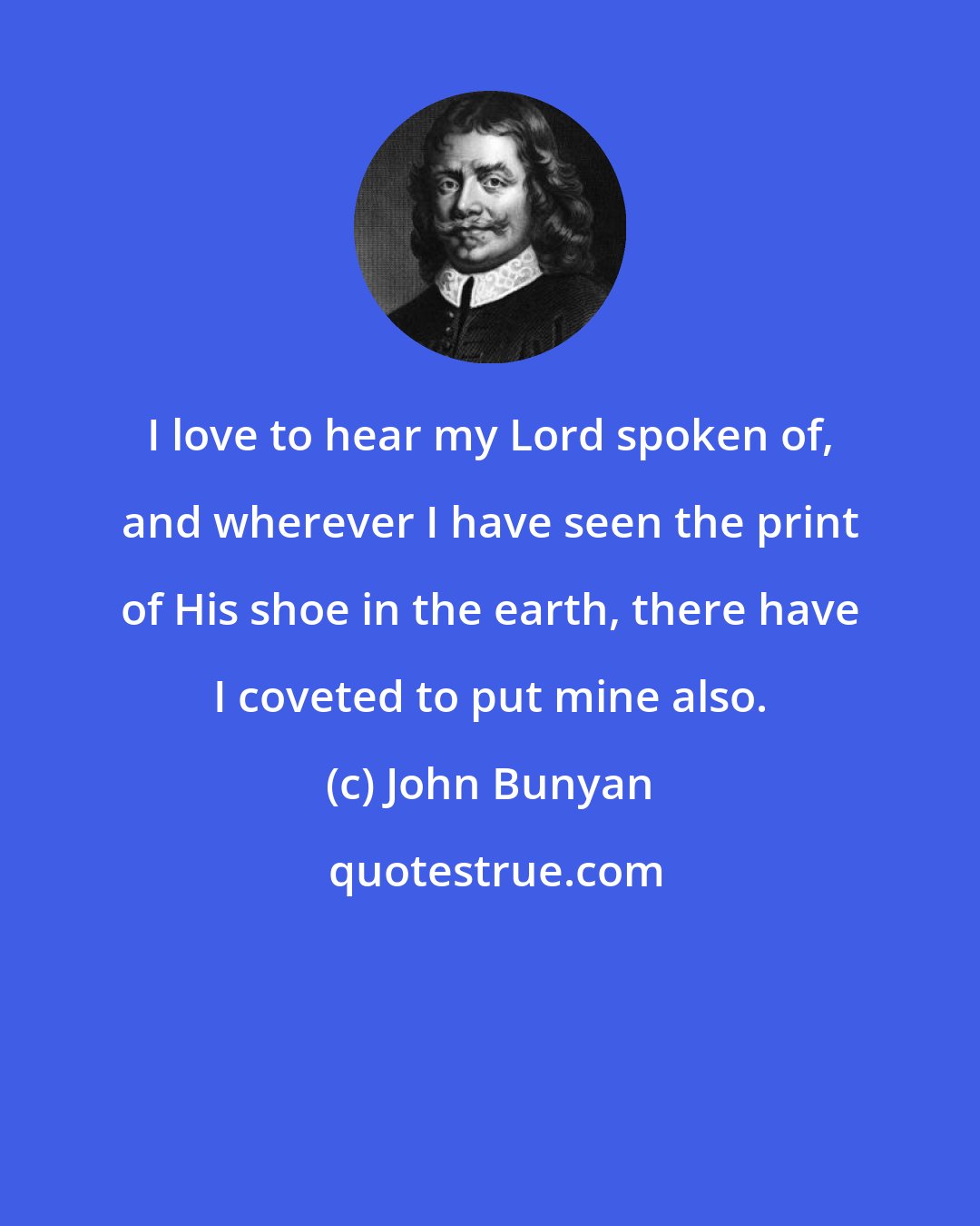 John Bunyan: I love to hear my Lord spoken of, and wherever I have seen the print of His shoe in the earth, there have I coveted to put mine also.