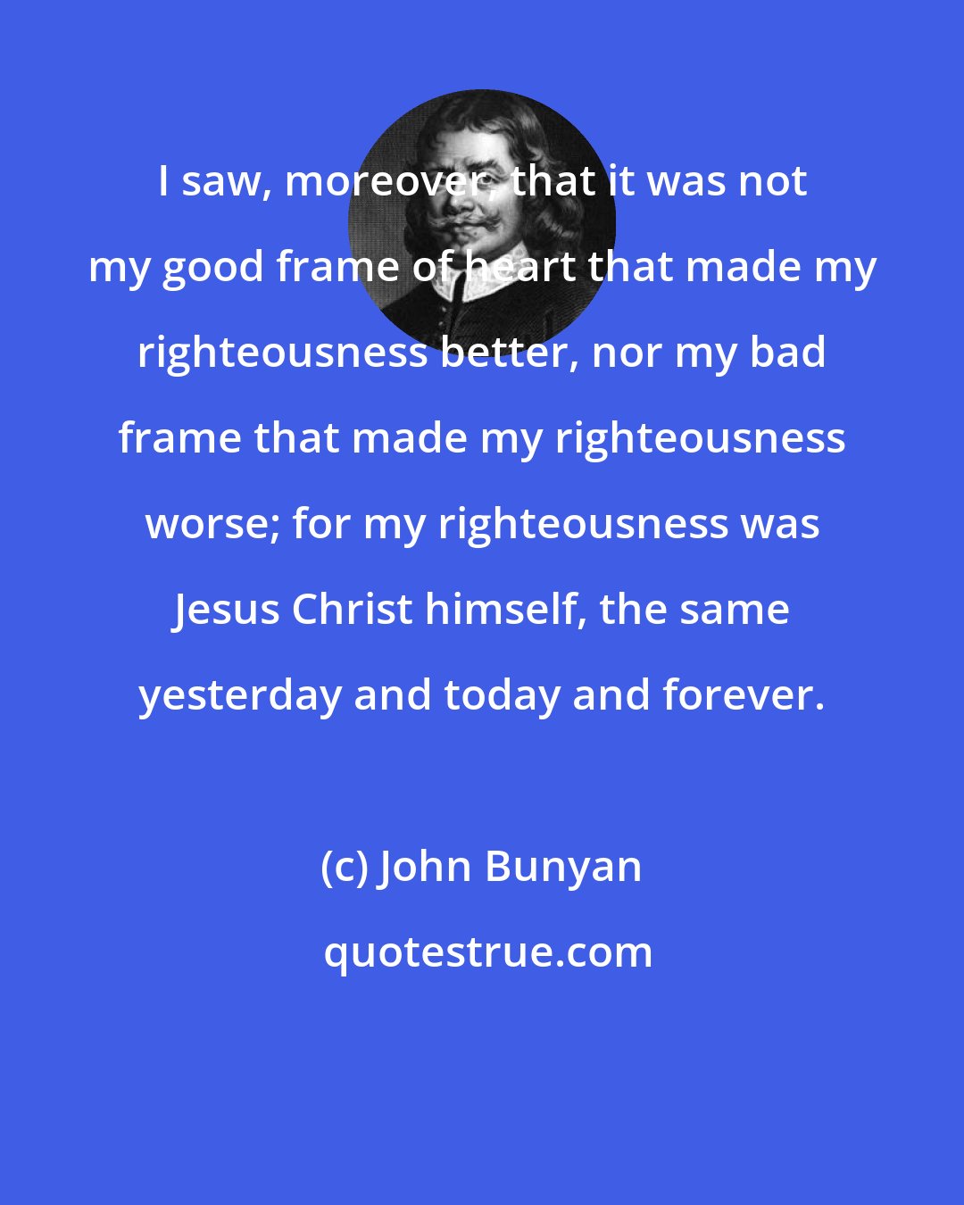 John Bunyan: I saw, moreover, that it was not my good frame of heart that made my righteousness better, nor my bad frame that made my righteousness worse; for my righteousness was Jesus Christ himself, the same yesterday and today and forever.