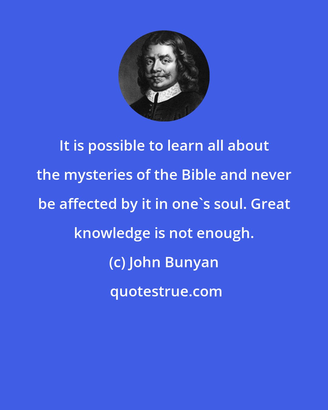 John Bunyan: It is possible to learn all about the mysteries of the Bible and never be affected by it in one's soul. Great knowledge is not enough.
