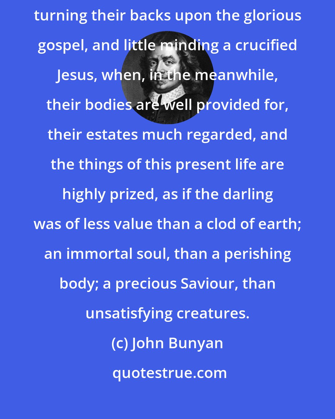 John Bunyan: It is sad to see how the most of men neglect their precious souls, turning their backs upon the glorious gospel, and little minding a crucified Jesus, when, in the meanwhile, their bodies are well provided for, their estates much regarded, and the things of this present life are highly prized, as if the darling was of less value than a clod of earth; an immortal soul, than a perishing body; a precious Saviour, than unsatisfying creatures.