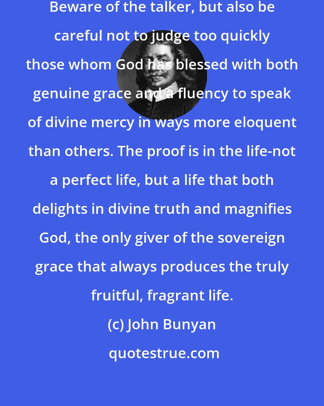 John Bunyan: There is a warning here for true pilgrims. Beware of the talker, but also be careful not to judge too quickly those whom God has blessed with both genuine grace and a fluency to speak of divine mercy in ways more eloquent than others. The proof is in the life-not a perfect life, but a life that both delights in divine truth and magnifies God, the only giver of the sovereign grace that always produces the truly fruitful, fragrant life.