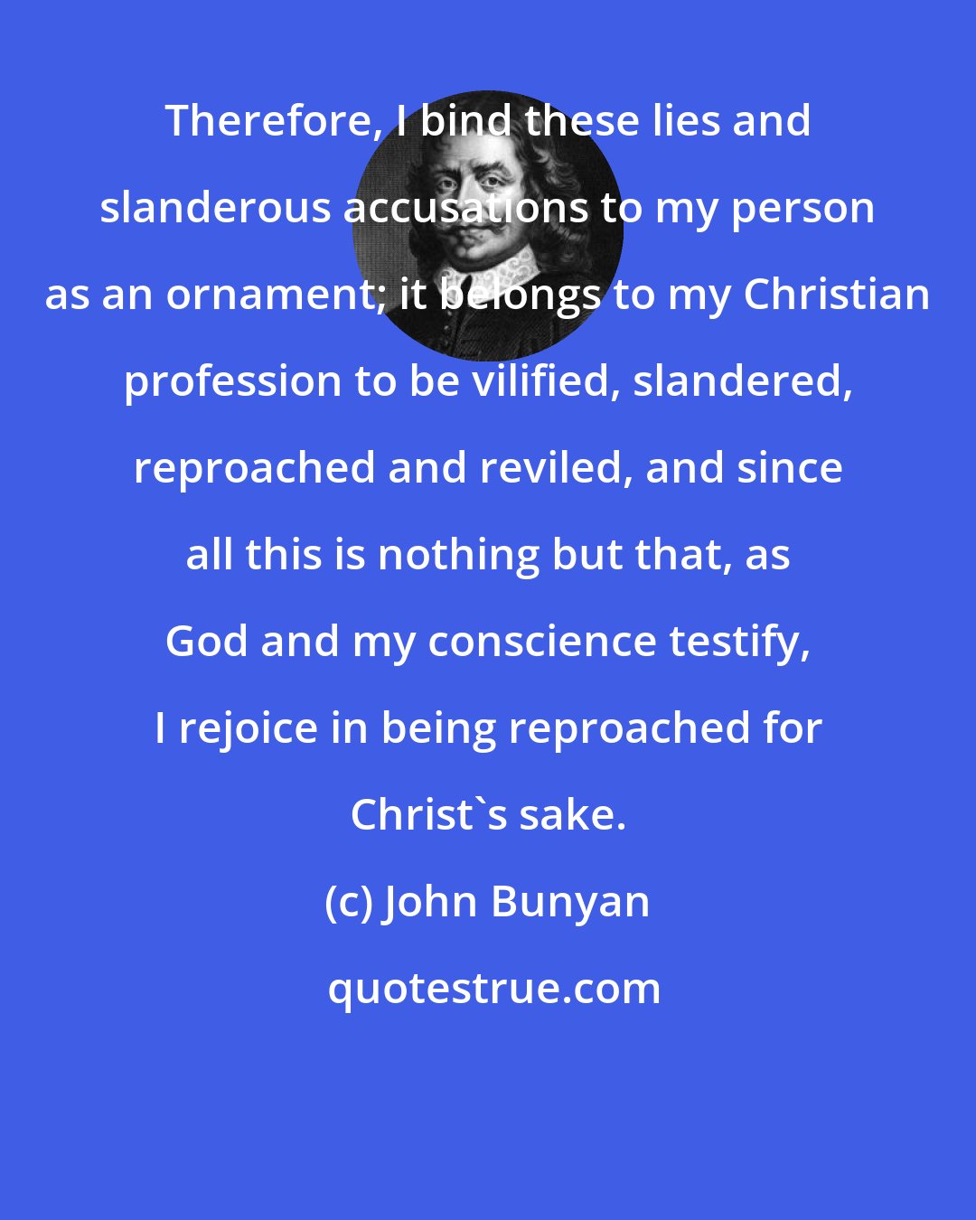 John Bunyan: Therefore, I bind these lies and slanderous accusations to my person as an ornament; it belongs to my Christian profession to be vilified, slandered, reproached and reviled, and since all this is nothing but that, as God and my conscience testify, I rejoice in being reproached for Christ's sake.