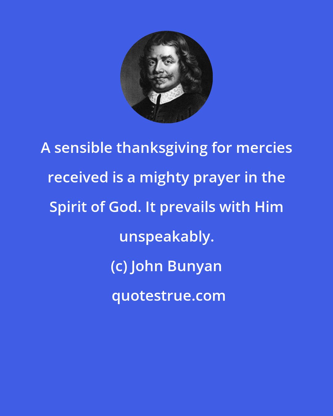 John Bunyan: A sensible thanksgiving for mercies received is a mighty prayer in the Spirit of God. It prevails with Him unspeakably.