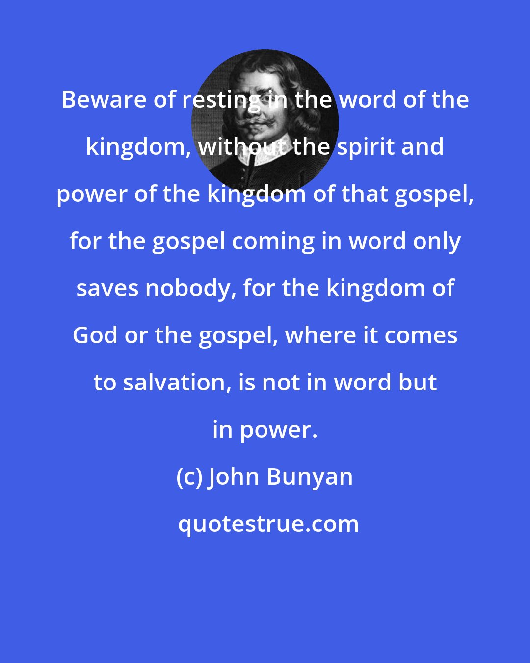 John Bunyan: Beware of resting in the word of the kingdom, without the spirit and power of the kingdom of that gospel, for the gospel coming in word only saves nobody, for the kingdom of God or the gospel, where it comes to salvation, is not in word but in power.