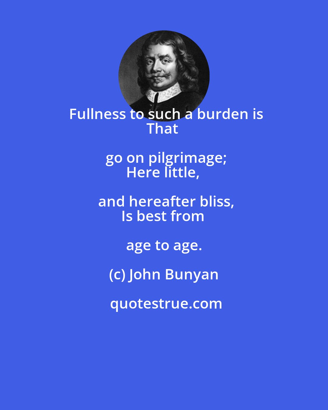 John Bunyan: Fullness to such a burden is
That go on pilgrimage;
Here little, and hereafter bliss,
Is best from age to age.