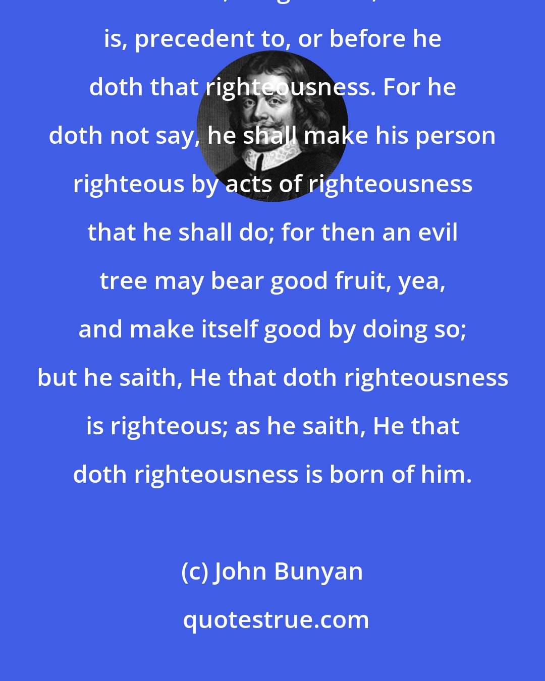 John Bunyan: He that doth righteousness; that is, righteousness which the gospel calleth so, is righteous; that is, precedent to, or before he doth that righteousness. For he doth not say, he shall make his person righteous by acts of righteousness that he shall do; for then an evil tree may bear good fruit, yea, and make itself good by doing so; but he saith, He that doth righteousness is righteous; as he saith, He that doth righteousness is born of him.