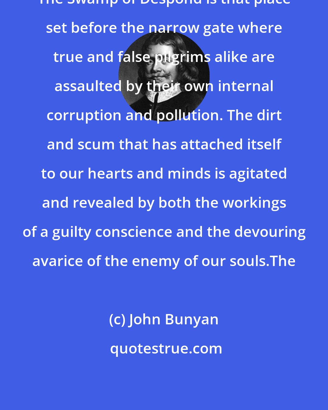John Bunyan: The Swamp of Despond is that place set before the narrow gate where true and false pilgrims alike are assaulted by their own internal corruption and pollution. The dirt and scum that has attached itself to our hearts and minds is agitated and revealed by both the workings of a guilty conscience and the devouring avarice of the enemy of our souls.The