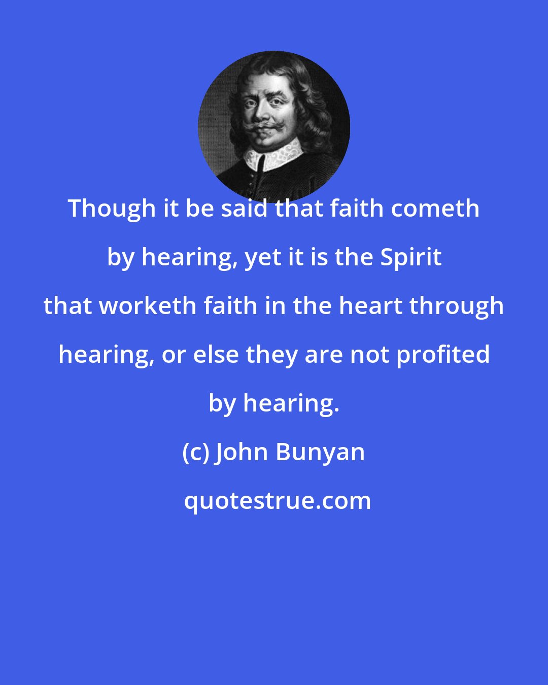 John Bunyan: Though it be said that faith cometh by hearing, yet it is the Spirit that worketh faith in the heart through hearing, or else they are not profited by hearing.
