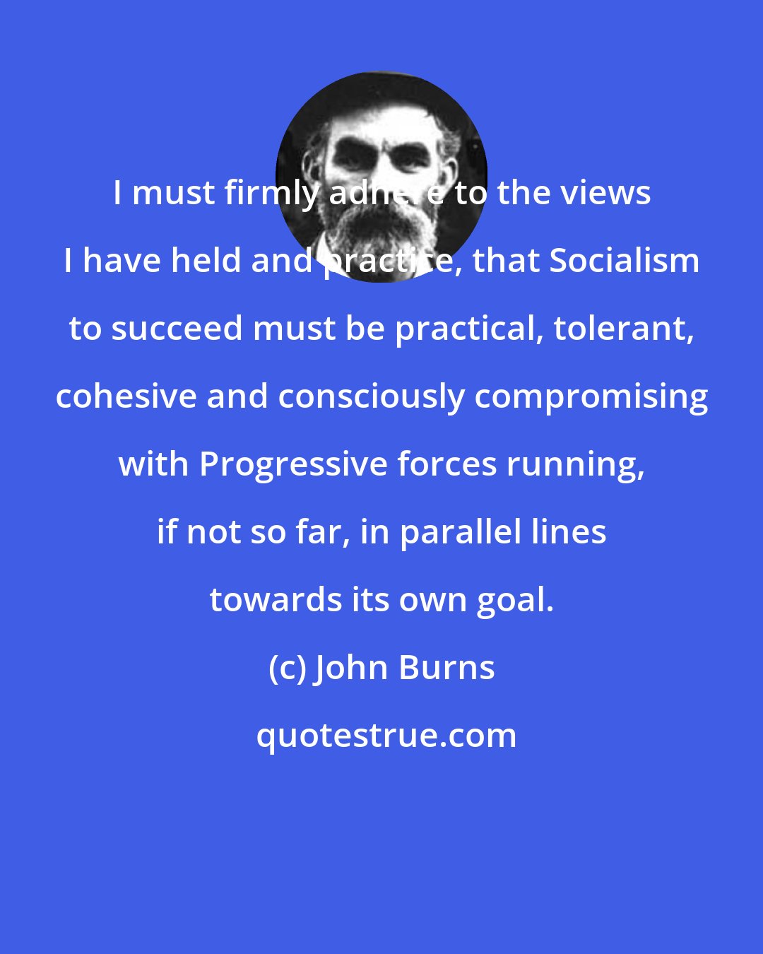 John Burns: I must firmly adhere to the views I have held and practice, that Socialism to succeed must be practical, tolerant, cohesive and consciously compromising with Progressive forces running, if not so far, in parallel lines towards its own goal.