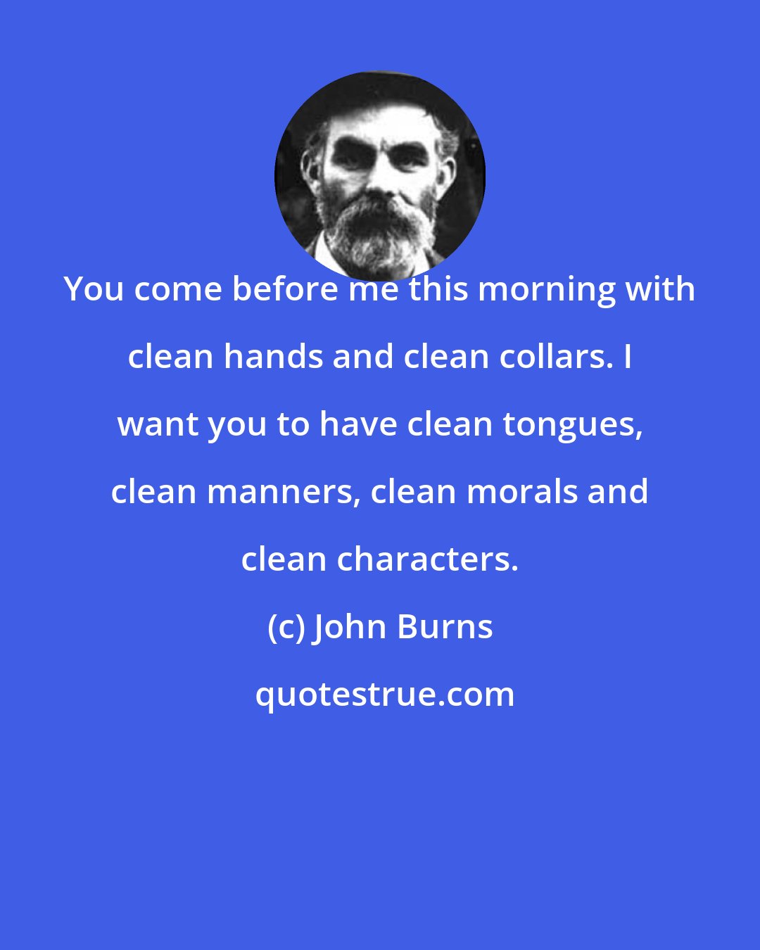 John Burns: You come before me this morning with clean hands and clean collars. I want you to have clean tongues, clean manners, clean morals and clean characters.