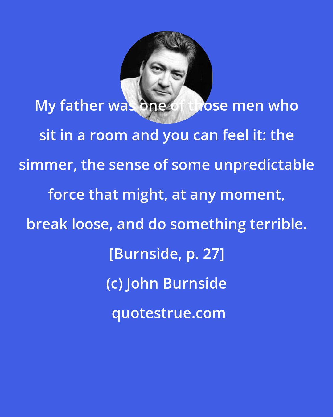 John Burnside: My father was one of those men who sit in a room and you can feel it: the simmer, the sense of some unpredictable force that might, at any moment, break loose, and do something terrible. [Burnside, p. 27]