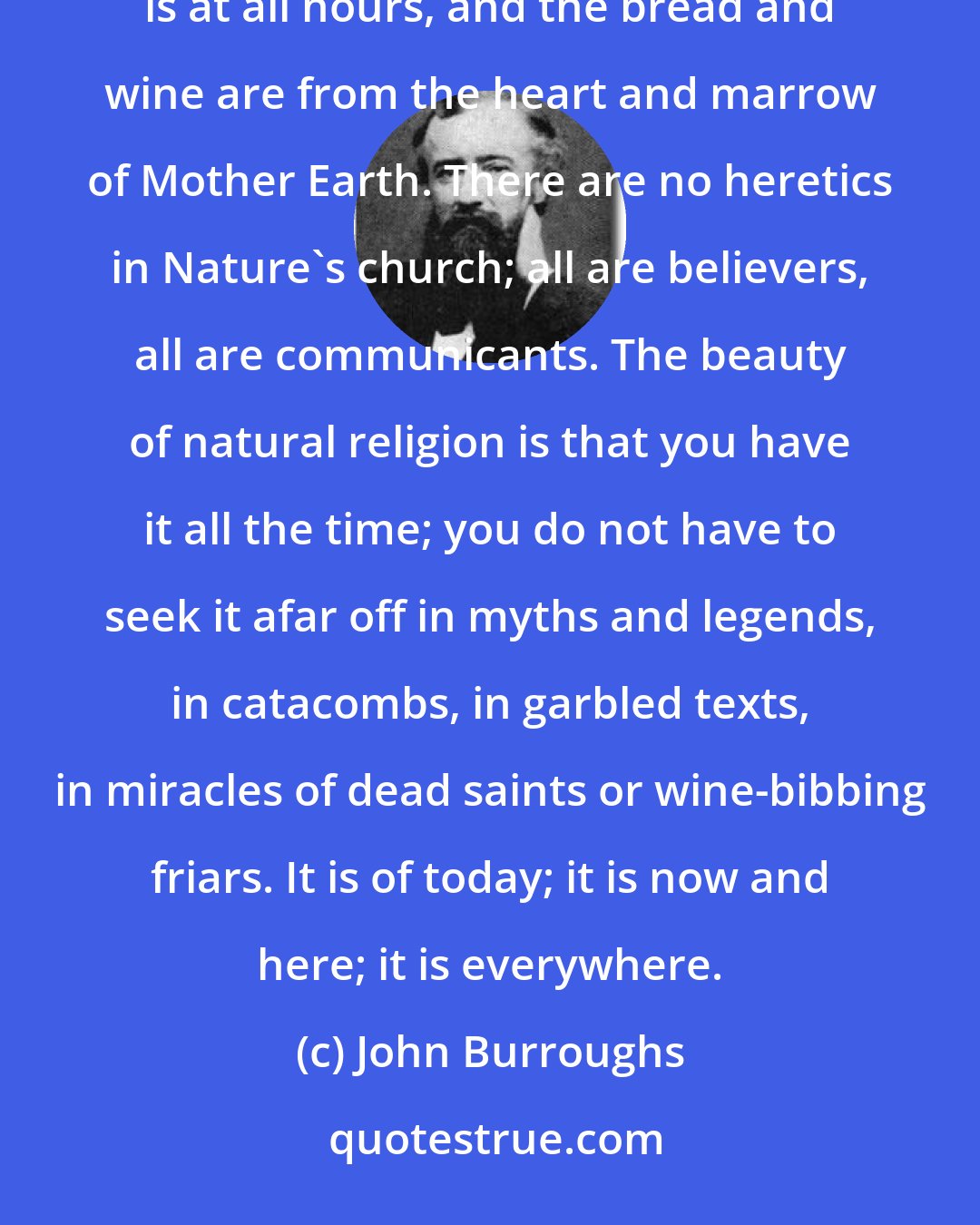 John Burroughs: Every walk to the woods is a religious rite, every bath in the stream is a saving ordinance. Communion service is at all hours, and the bread and wine are from the heart and marrow of Mother Earth. There are no heretics in Nature's church; all are believers, all are communicants. The beauty of natural religion is that you have it all the time; you do not have to seek it afar off in myths and legends, in catacombs, in garbled texts, in miracles of dead saints or wine-bibbing friars. It is of today; it is now and here; it is everywhere.