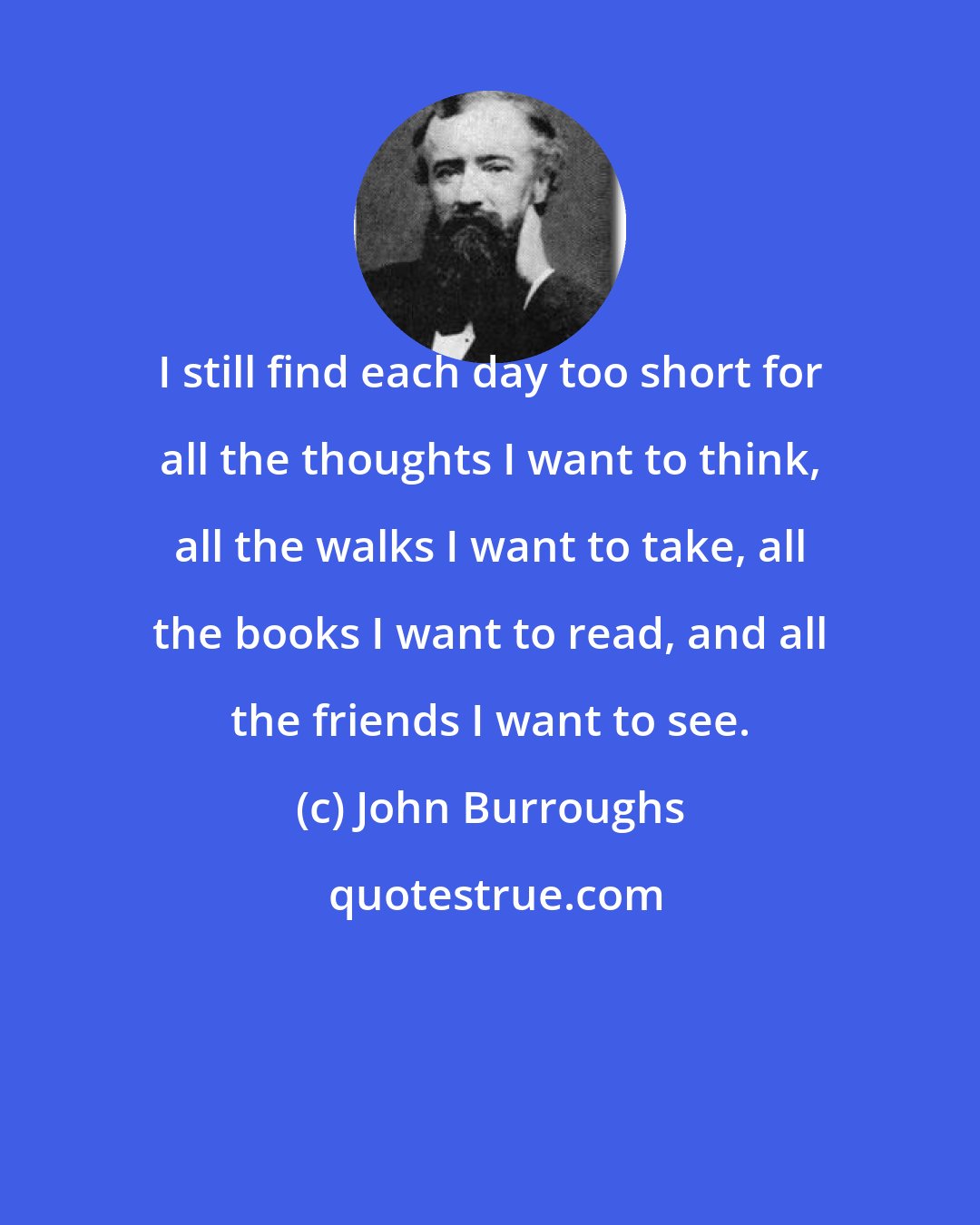 John Burroughs: I still find each day too short for all the thoughts I want to think, all the walks I want to take, all the books I want to read, and all the friends I want to see.