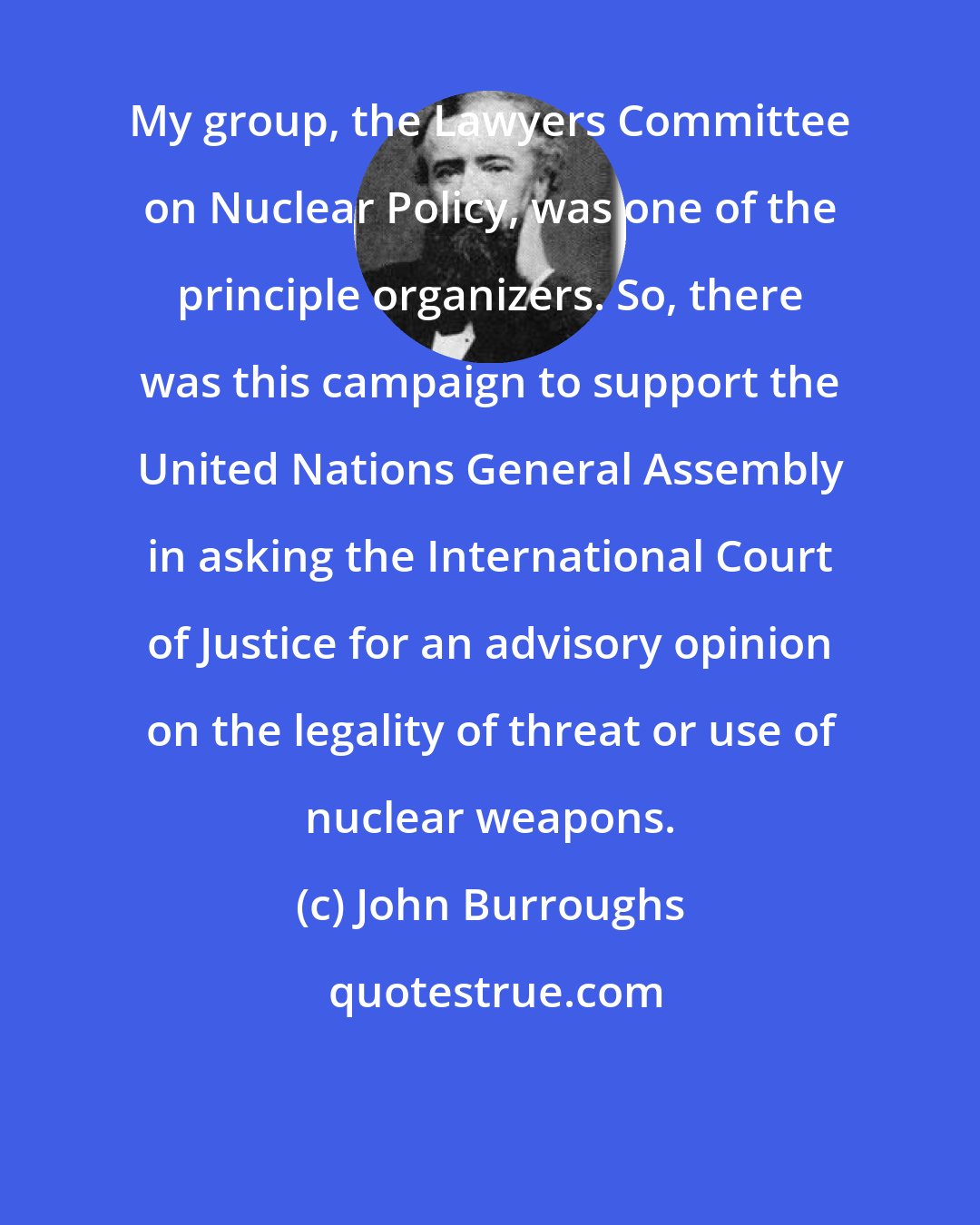 John Burroughs: My group, the Lawyers Committee on Nuclear Policy, was one of the principle organizers. So, there was this campaign to support the United Nations General Assembly in asking the International Court of Justice for an advisory opinion on the legality of threat or use of nuclear weapons.