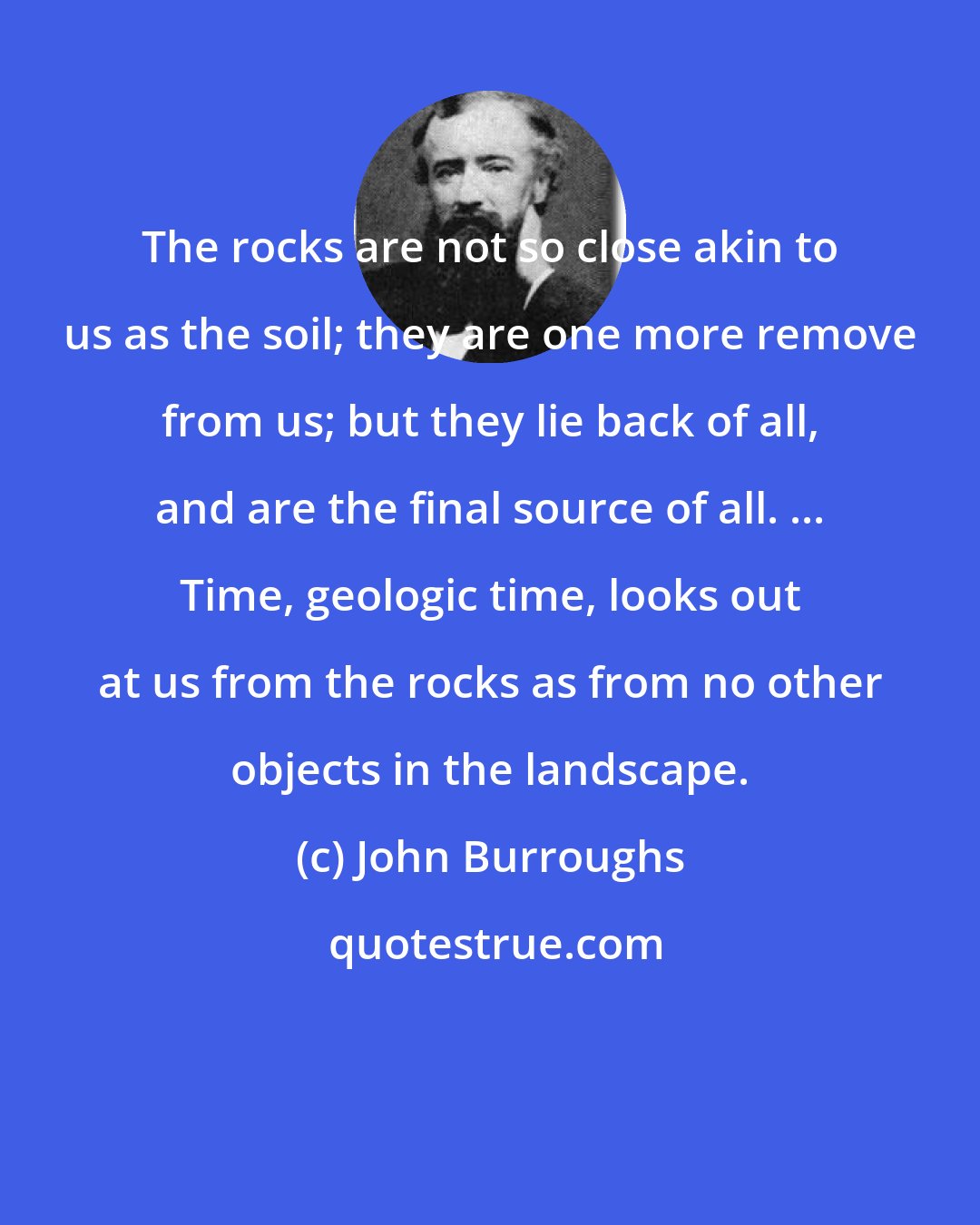 John Burroughs: The rocks are not so close akin to us as the soil; they are one more remove from us; but they lie back of all, and are the final source of all. ... Time, geologic time, looks out at us from the rocks as from no other objects in the landscape.