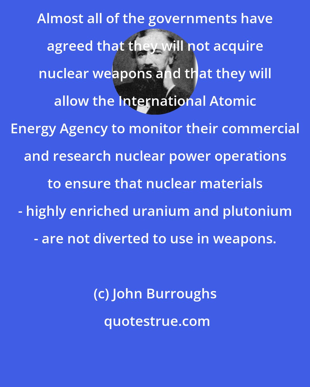 John Burroughs: Almost all of the governments have agreed that they will not acquire nuclear weapons and that they will allow the International Atomic Energy Agency to monitor their commercial and research nuclear power operations to ensure that nuclear materials - highly enriched uranium and plutonium - are not diverted to use in weapons.