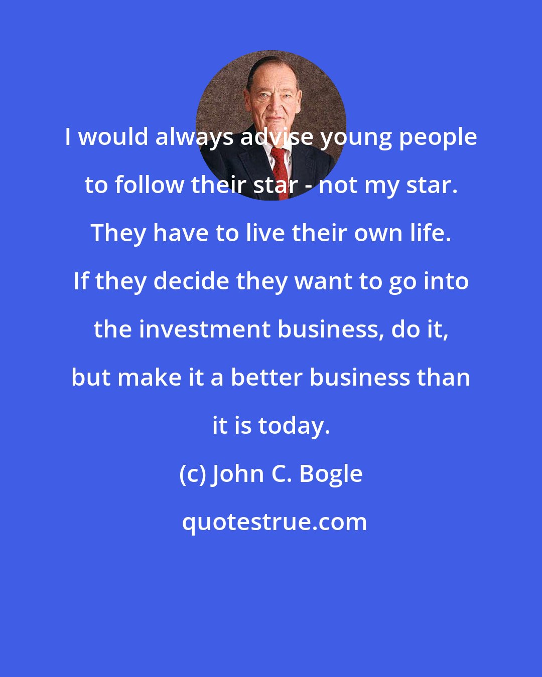 John C. Bogle: I would always advise young people to follow their star - not my star. They have to live their own life. If they decide they want to go into the investment business, do it, but make it a better business than it is today.