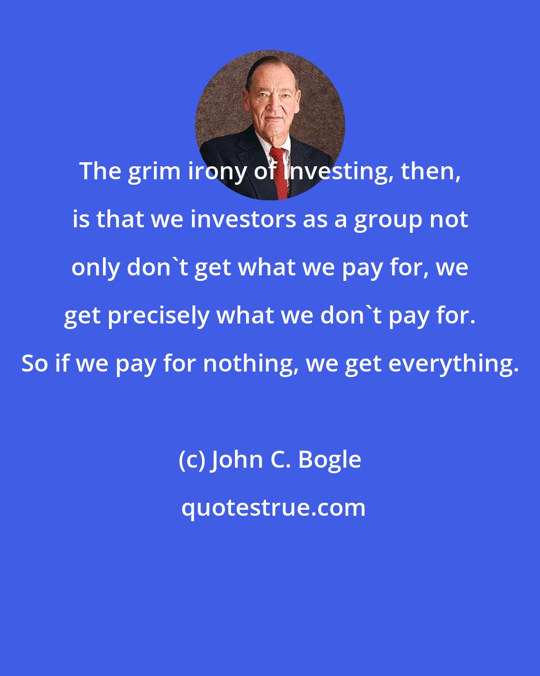John C. Bogle: The grim irony of investing, then, is that we investors as a group not only don't get what we pay for, we get precisely what we don't pay for. So if we pay for nothing, we get everything.