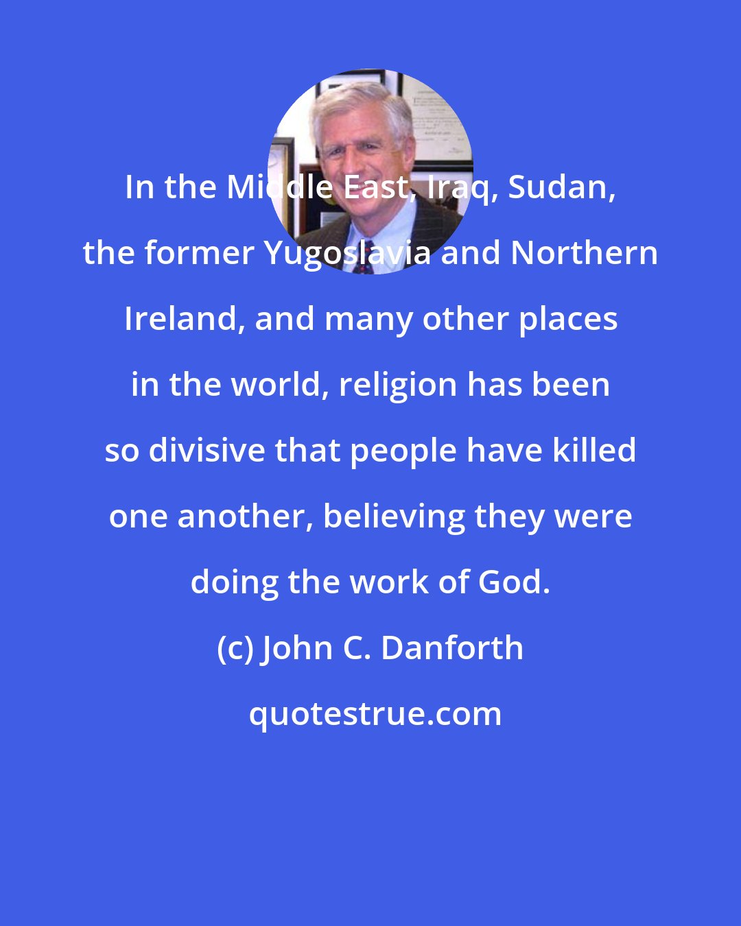 John C. Danforth: In the Middle East, Iraq, Sudan, the former Yugoslavia and Northern Ireland, and many other places in the world, religion has been so divisive that people have killed one another, believing they were doing the work of God.