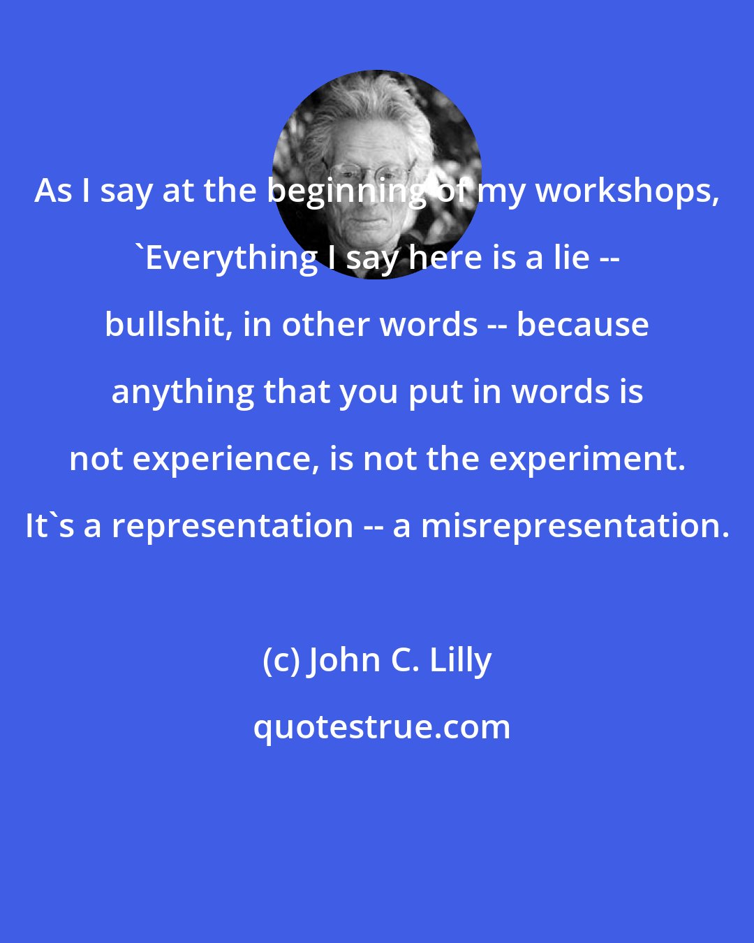 John C. Lilly: As I say at the beginning of my workshops, 'Everything I say here is a lie -- bullshit, in other words -- because anything that you put in words is not experience, is not the experiment. It's a representation -- a misrepresentation.