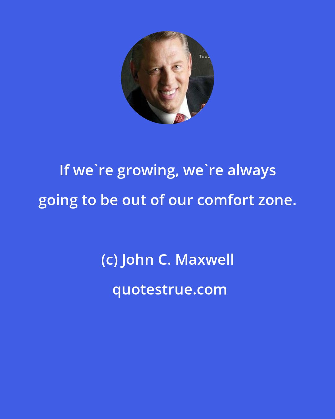 John C. Maxwell: If we're growing, we're always going to be out of our comfort zone.