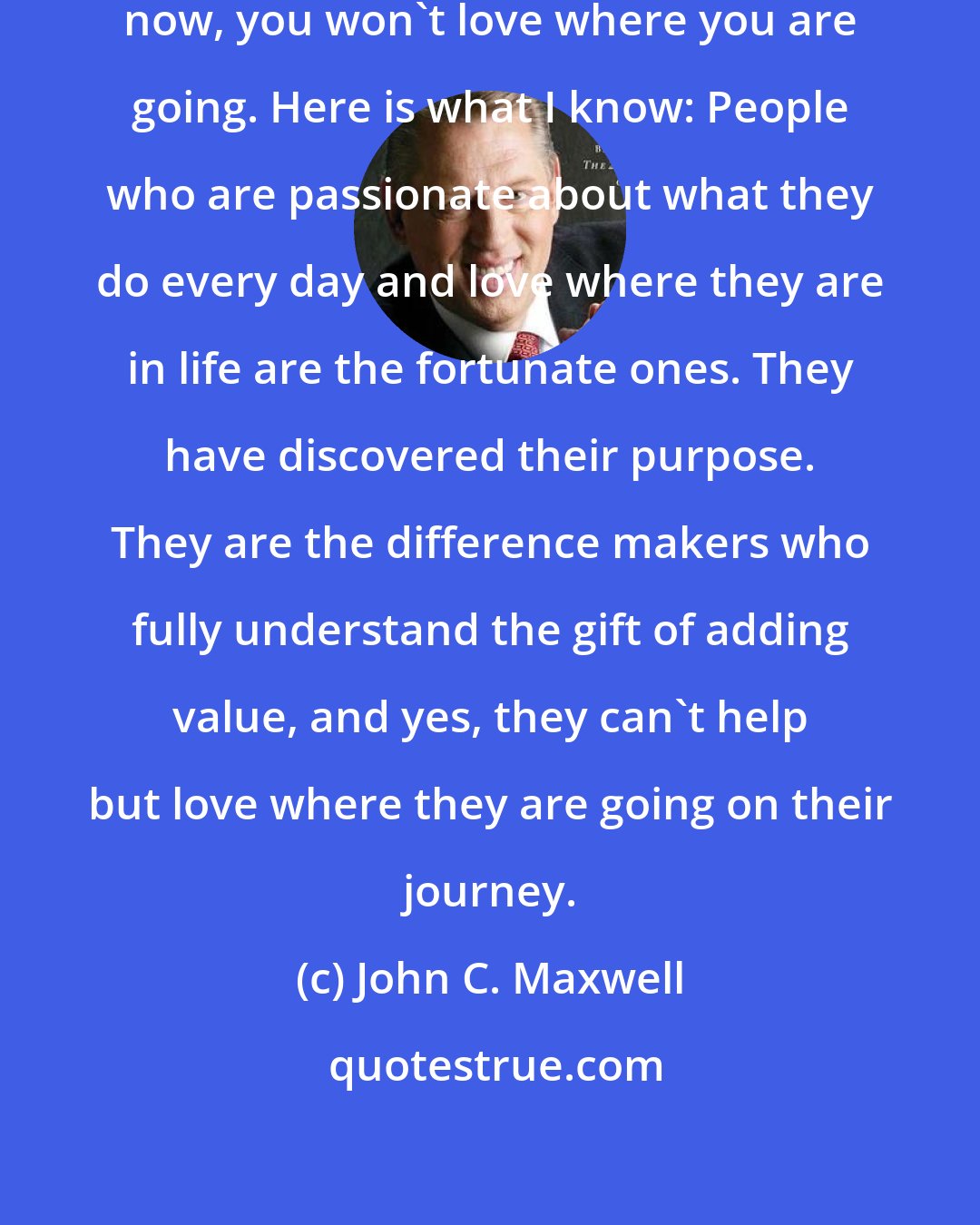 John C. Maxwell: If you don't love where you are right now, you won't love where you are going. Here is what I know: People who are passionate about what they do every day and love where they are in life are the fortunate ones. They have discovered their purpose. They are the difference makers who fully understand the gift of adding value, and yes, they can't help but love where they are going on their journey.