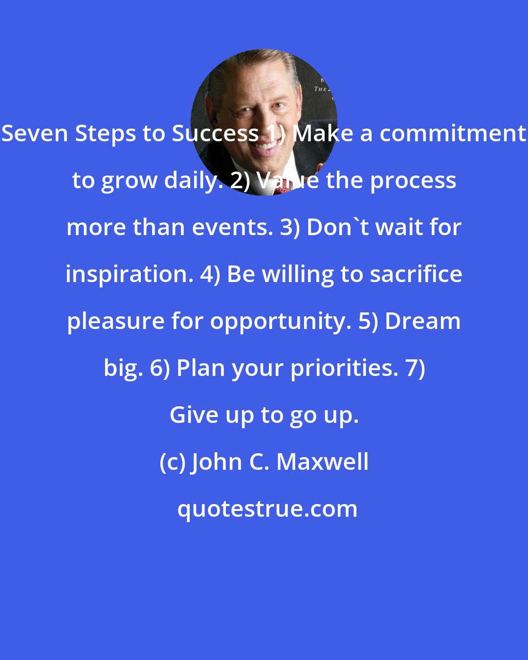 John C. Maxwell: Seven Steps to Success 1) Make a commitment to grow daily. 2) Value the process more than events. 3) Don't wait for inspiration. 4) Be willing to sacrifice pleasure for opportunity. 5) Dream big. 6) Plan your priorities. 7) Give up to go up.