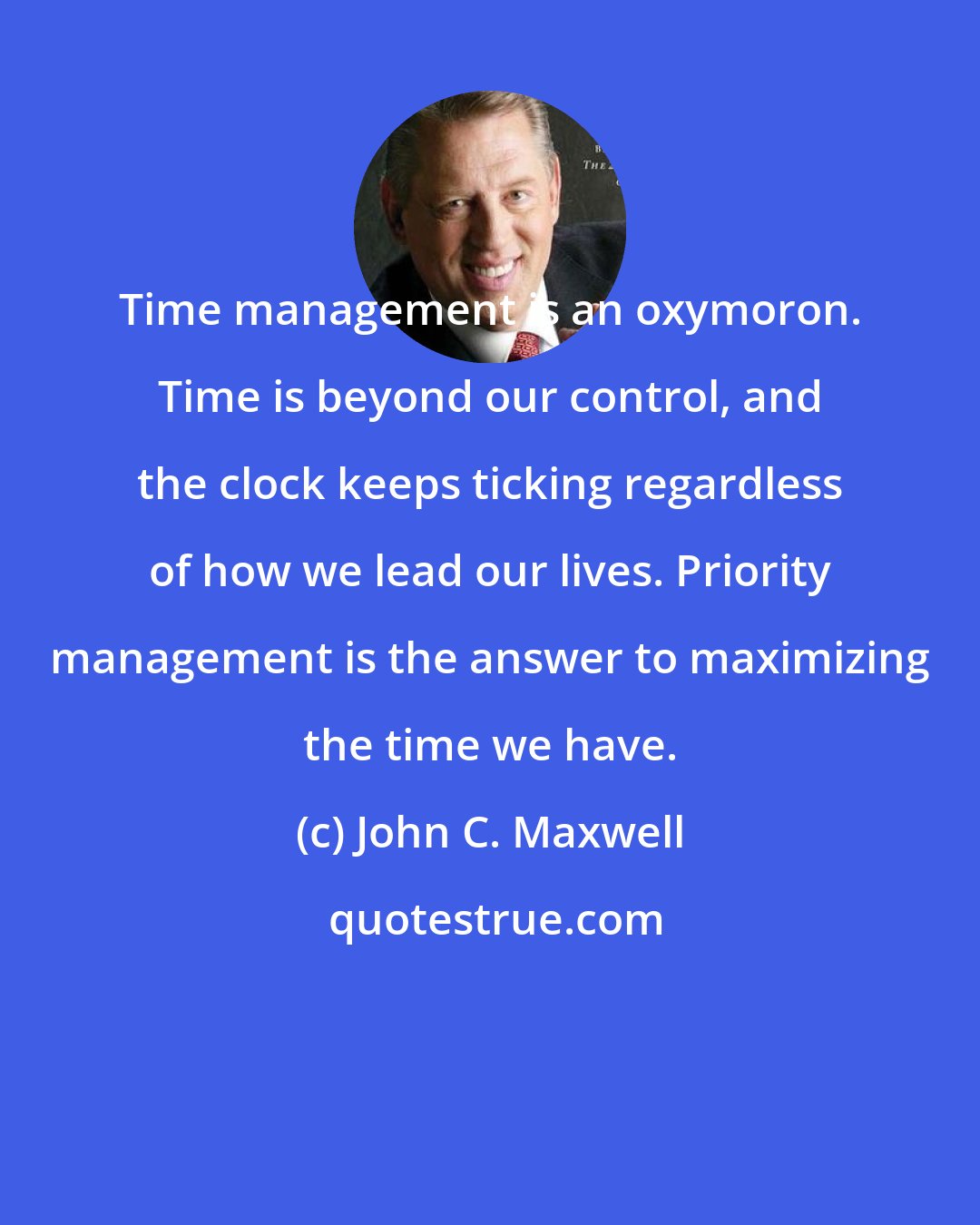 John C. Maxwell: Time management is an oxymoron. Time is beyond our control, and the clock keeps ticking regardless of how we lead our lives. Priority management is the answer to maximizing the time we have.