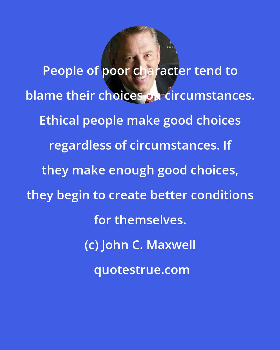 John C. Maxwell: People of poor character tend to blame their choices on circumstances. Ethical people make good choices regardless of circumstances. If they make enough good choices, they begin to create better conditions for themselves.