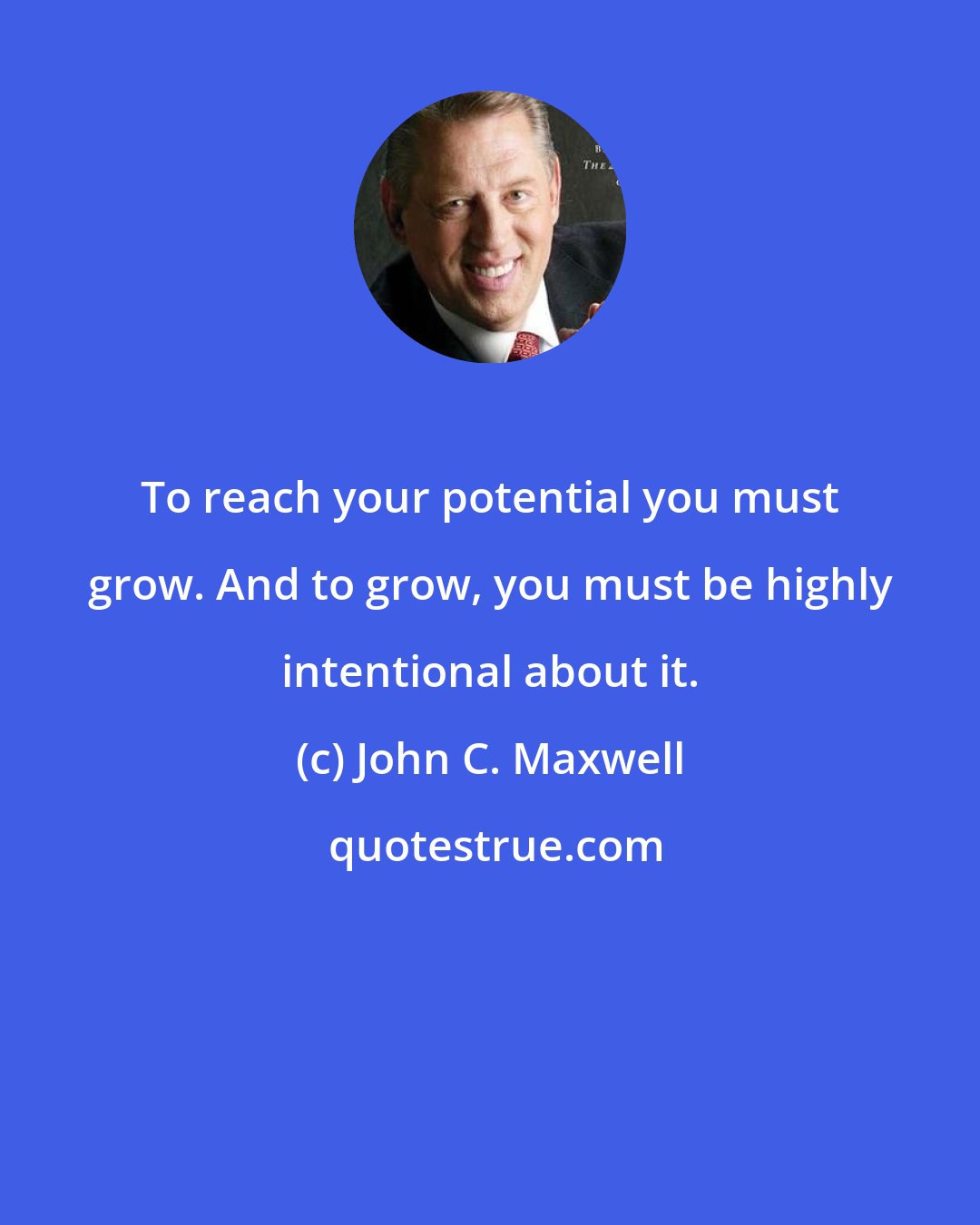 John C. Maxwell: To reach your potential you must grow. And to grow, you must be highly intentional about it.