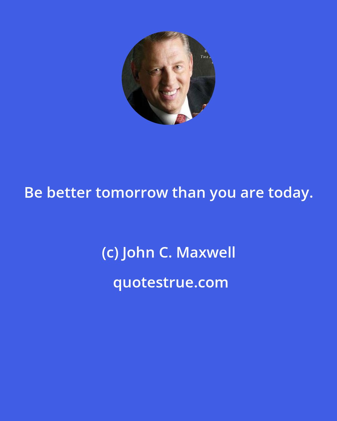 John C. Maxwell: Be better tomorrow than you are today.