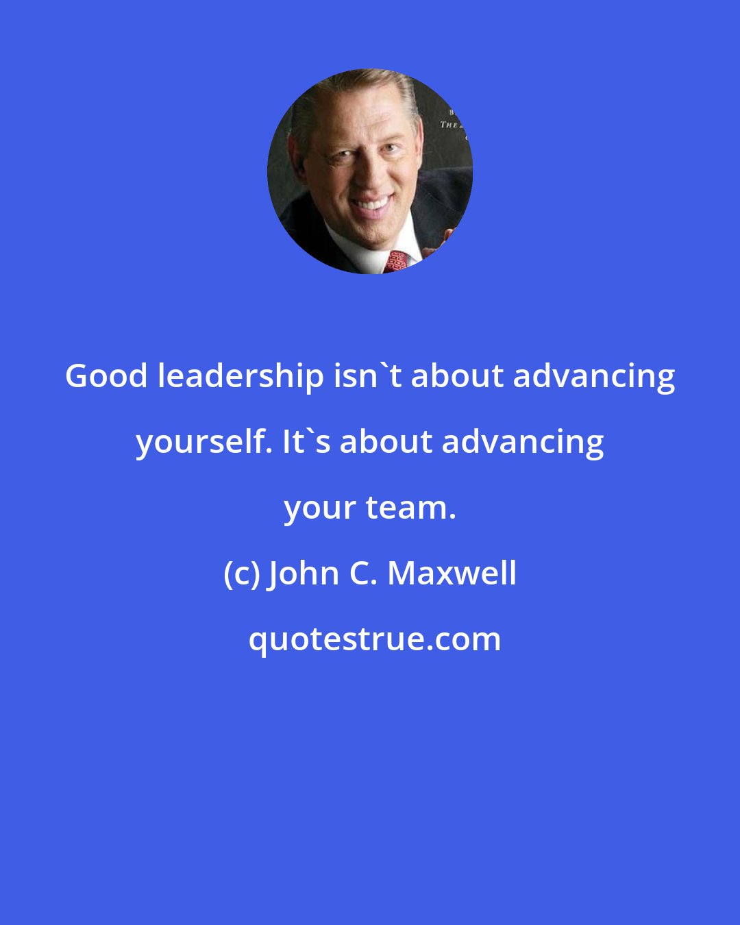 John C. Maxwell: Good leadership isn't about advancing yourself. It's about advancing your team.